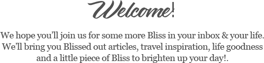 Welcome!   We hope you’ll join us for some more Bliss in your inbox & your life.   We’ll bring you Blissed out articles, travel inspiration, life goodness and a little piece of Bliss to brighten up your day!.